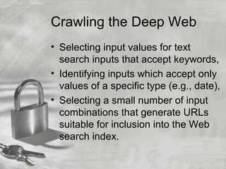 Crawling the Deep Web
• Selecting input values for text
search inputs that accept keywords,
• Identifying inputs which accept only
values of a specific type (e.g., date),
• Selecting a small number of input
combinations that generate URLs
suitable for inclusion into the Web
search index.
 