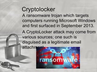 Cryptolocker
A ransomware trojan which targets
computers running Microsoft Windows
and first surfaced in September 2013.
A CryptoLocker attack may come from
various sources; one such is
disguised as a legitimate email
attachment.
 