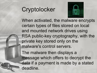 Cryptolocker
When activated, the malware encrypts
certain types of files stored on local
and mounted network drives using
RSA public-key cryptography, with the
private key stored only on the
malware's control servers.
The malware then displays a
message which offers to decrypt the
data if a payment is made by a stated
deadline.
 