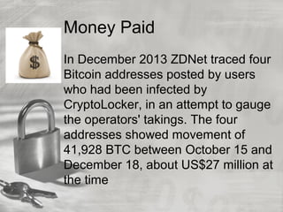 Money Paid
In December 2013 ZDNet traced four
Bitcoin addresses posted by users
who had been infected by
CryptoLocker, in an attempt to gauge
the operators' takings. The four
addresses showed movement of
41,928 BTC between October 15 and
December 18, about US$27 million at
the time
 