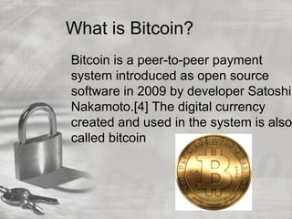 What is Bitcoin?
Bitcoin is a peer-to-peer payment
system introduced as open source
software in 2009 by developer Satoshi
Nakamoto.[4] The digital currency
created and used in the system is also
called bitcoin
 