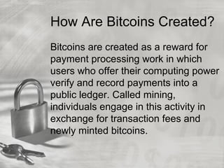How Are Bitcoins Created?
Bitcoins are created as a reward for
payment processing work in which
users who offer their computing power
verify and record payments into a
public ledger. Called mining,
individuals engage in this activity in
exchange for transaction fees and
newly minted bitcoins.
 