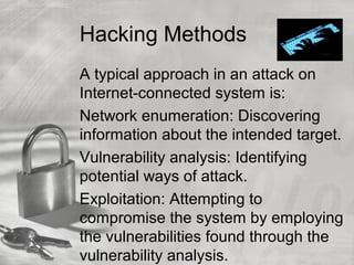Hacking Methods
A typical approach in an attack on
Internet-connected system is:
Network enumeration: Discovering
information about the intended target.
Vulnerability analysis: Identifying
potential ways of attack.
Exploitation: Attempting to
compromise the system by employing
the vulnerabilities found through the
vulnerability analysis.
 