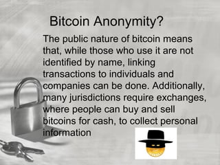 Bitcoin Anonymity?
The public nature of bitcoin means
that, while those who use it are not
identified by name, linking
transactions to individuals and
companies can be done. Additionally,
many jurisdictions require exchanges,
where people can buy and sell
bitcoins for cash, to collect personal
information
 
