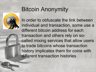 Bitcoin Anonymity
In order to obfuscate the link between
individual and transaction, some use a
different bitcoin address for each
transaction and others rely on so-
called mixing services that allow users
to trade bitcoins whose transaction
history implicates them for coins with
different transaction histories
 