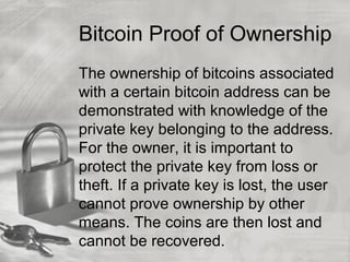 Bitcoin Proof of Ownership
The ownership of bitcoins associated
with a certain bitcoin address can be
demonstrated with knowledge of the
private key belonging to the address.
For the owner, it is important to
protect the private key from loss or
theft. If a private key is lost, the user
cannot prove ownership by other
means. The coins are then lost and
cannot be recovered.
 
