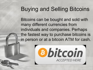 Buying and Selling Bitcoins
Bitcoins can be bought and sold with
many different currencies from
individuals and companies. Perhaps
the fastest way to purchase bitcoins is
in person or at a bitcoin ATM for cash.
 