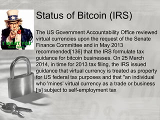 Status of Bitcoin (IRS)
The US Government Accountability Office reviewed
virtual currencies upon the request of the Senate
Finance Committee and in May 2013
recommended[136] that the IRS formulate tax
guidance for bitcoin businesses. On 25 March
2014, in time for 2013 tax filing, the IRS issued
guidance that virtual currency is treated as property
for US federal tax purposes and that "an individual
who 'mines' virtual currency as a trade or business
[is] subject to self-employment tax
 