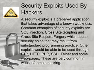 Security Exploits Used By
Hackers
A security exploit is a prepared application
that takes advantage of a known weakness.
Common examples of security exploits are
SQL injection, Cross Site Scripting and
Cross Site Request Forgery which abuse
security holes that may result from
substandard programming practice. Other
exploits would be able to be used through
FTP, HTTP, PHP, SSH, Telnet and some
web-pages. These are very common in
website/domain hacking.
 