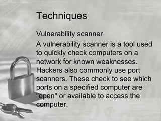 Techniques
Vulnerability scanner
A vulnerability scanner is a tool used
to quickly check computers on a
network for known weaknesses.
Hackers also commonly use port
scanners. These check to see which
ports on a specified computer are
"open" or available to access the
computer.
 