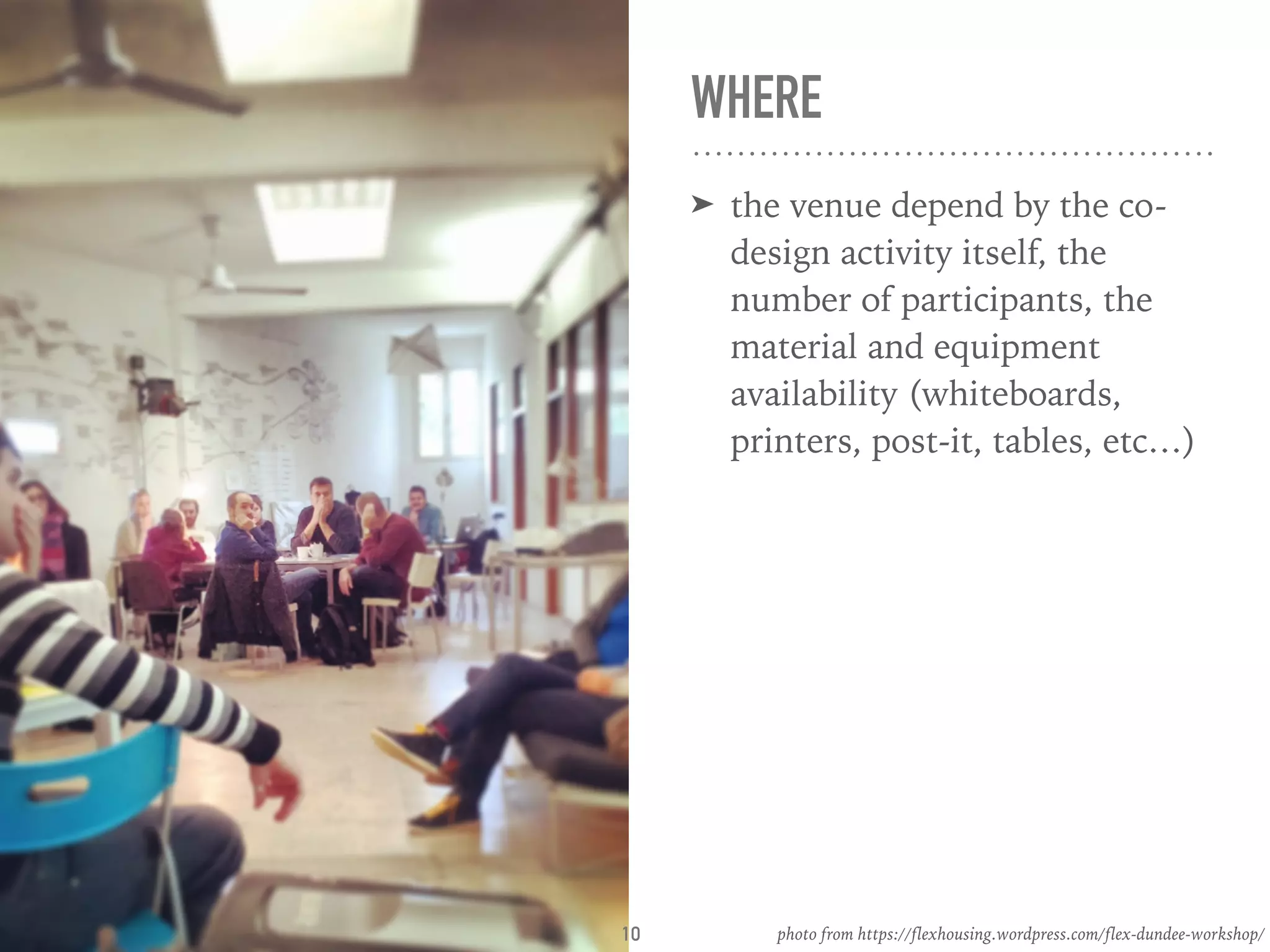 WHERE
➤ the venue depend by the co-
design activity itself, the
number of participants, the
material and equipment
availability (whiteboards,
printers, post-it, tables, etc…)
photo from https://flexhousing.wordpress.com/flex-dundee-workshop/10
 