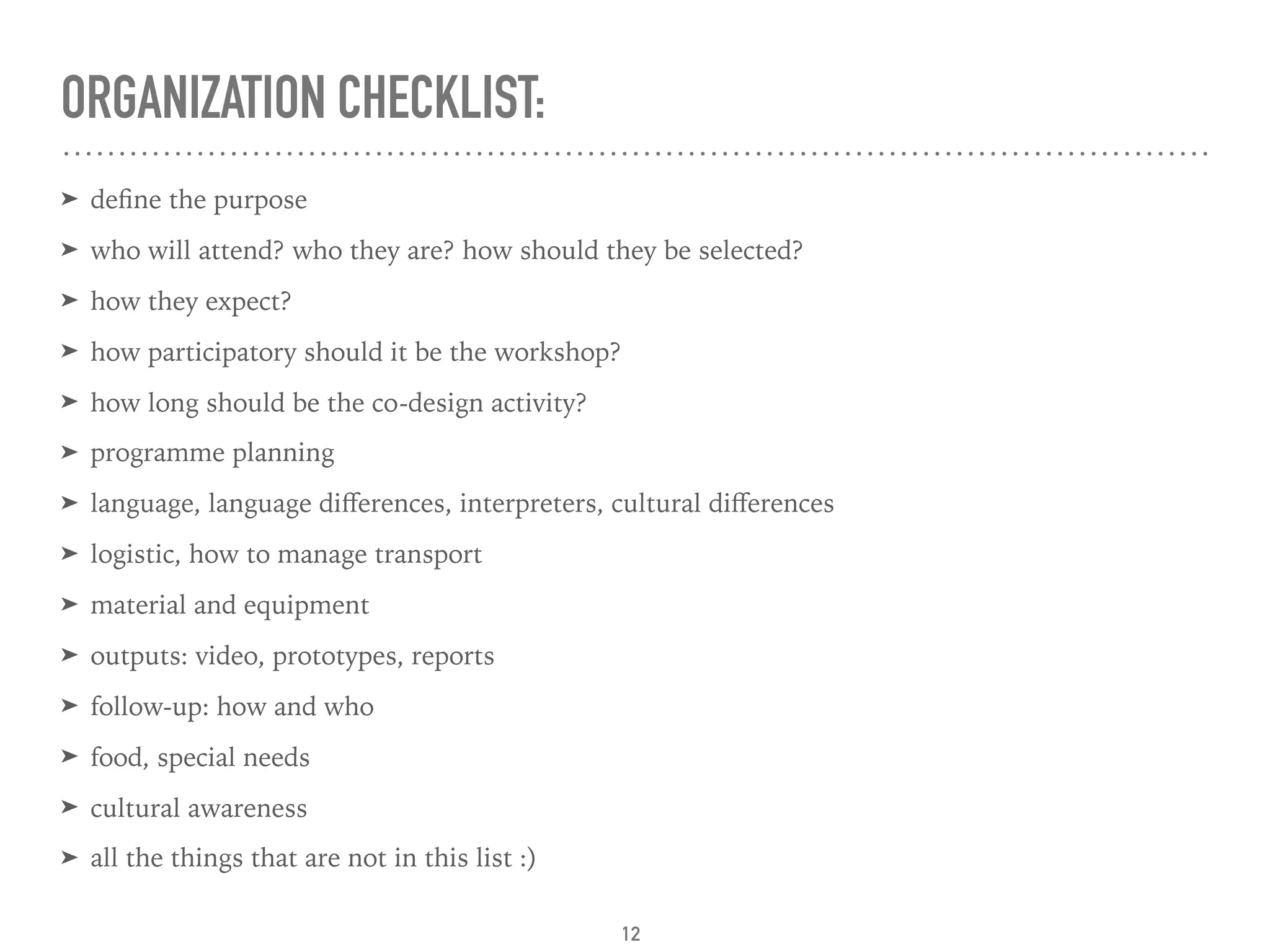 ORGANIZATION CHECKLIST:
➤ deﬁne the purpose
➤ who will attend? who they are? how should they be selected?
➤ how they expect?
➤ how participatory should it be the workshop?
➤ how long should be the co-design activity?
➤ programme planning
➤ language, language diﬀerences, interpreters, cultural diﬀerences
➤ logistic, how to manage transport
➤ material and equipment
➤ outputs: video, prototypes, reports
➤ follow-up: how and who
➤ food, special needs
➤ cultural awareness
➤ all the things that are not in this list :)
12
 
