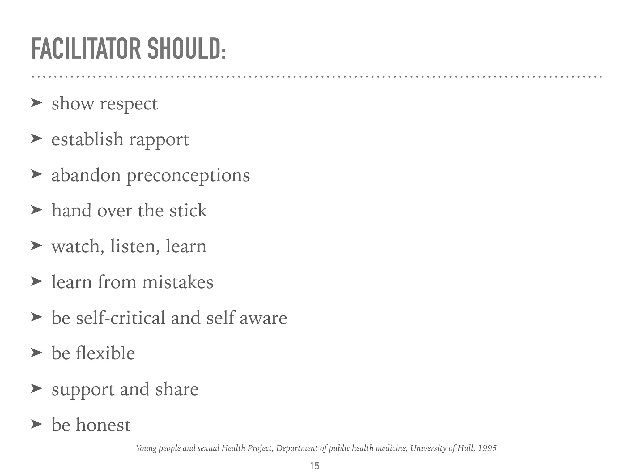 FACILITATOR SHOULD:
➤ show respect
➤ establish rapport
➤ abandon preconceptions
➤ hand over the stick
➤ watch, listen, learn
➤ learn from mistakes
➤ be self-critical and self aware
➤ be ﬂexible
➤ support and share
➤ be honest
15
Young people and sexual Health Project, Department of public health medicine, University of Hull, 1995
 