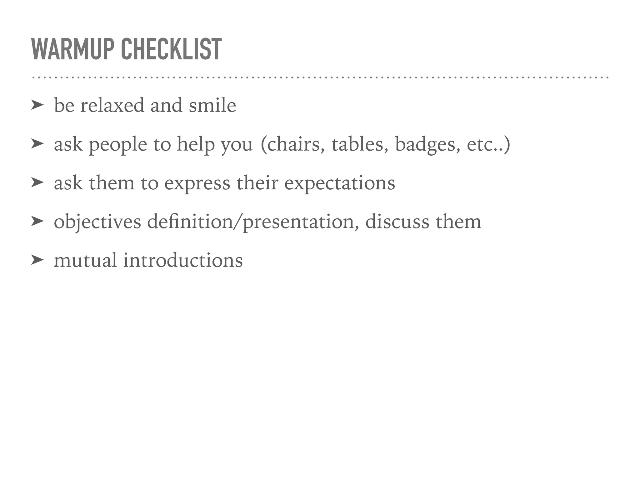 WARMUP CHECKLIST
➤ be relaxed and smile
➤ ask people to help you (chairs, tables, badges, etc..)
➤ ask them to express their expectations
➤ objectives deﬁnition/presentation, discuss them
➤ mutual introductions
 