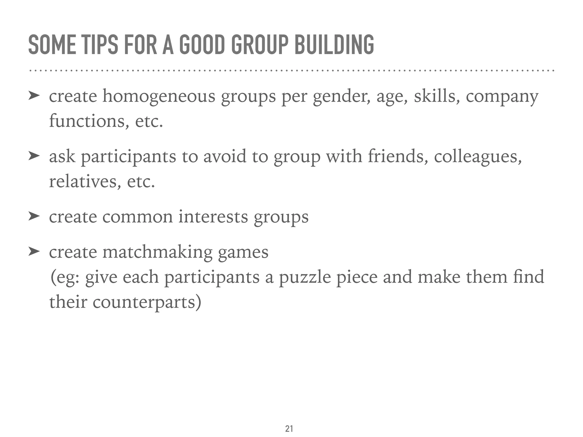 SOME TIPS FOR A GOOD GROUP BUILDING
➤ create homogeneous groups per gender, age, skills, company
functions, etc.
➤ ask participants to avoid to group with friends, colleagues,
relatives, etc.
➤ create common interests groups
➤ create matchmaking games 
(eg: give each participants a puzzle piece and make them ﬁnd
their counterparts)
21
 