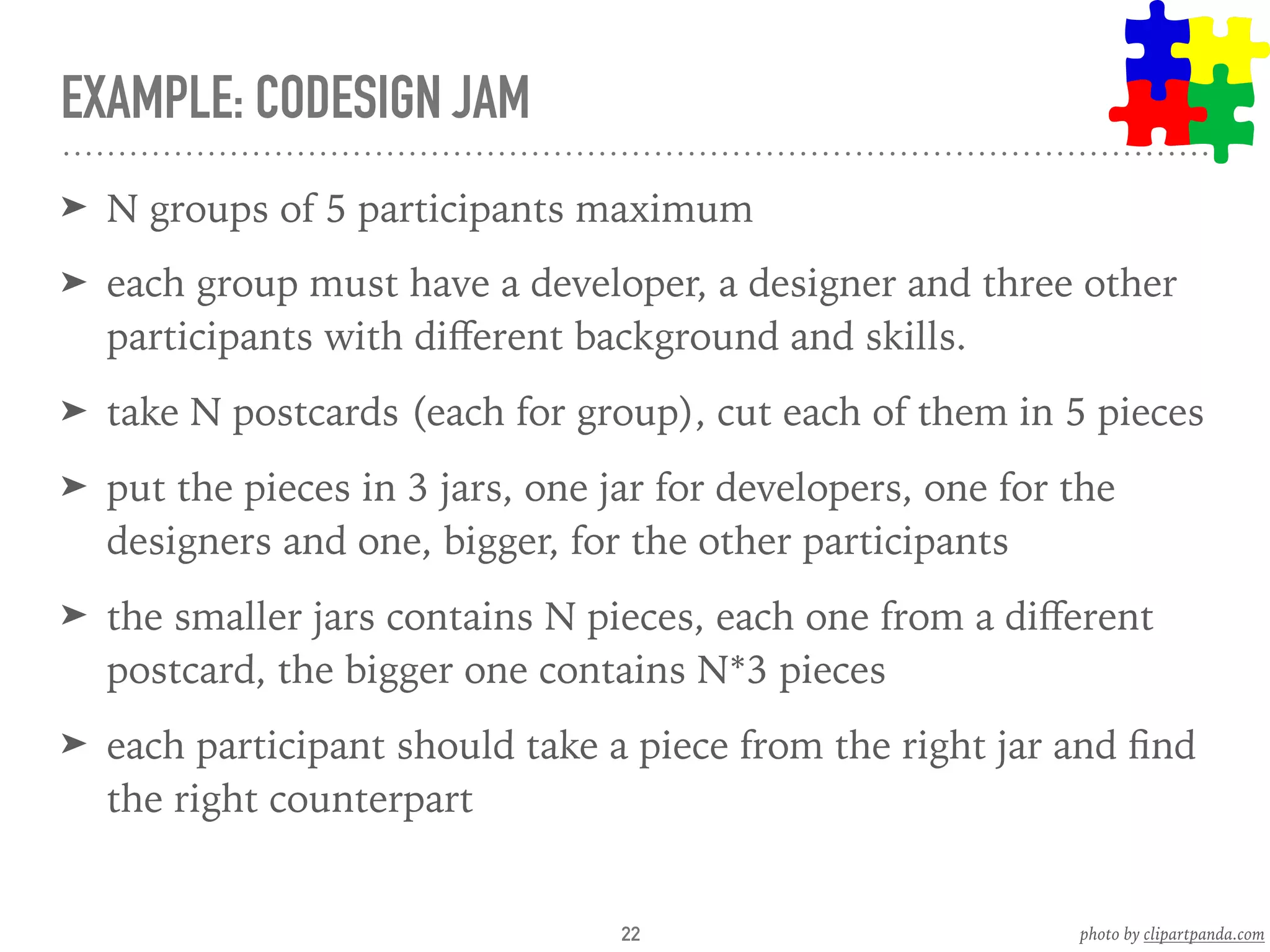 EXAMPLE: CODESIGN JAM
➤ N groups of 5 participants maximum
➤ each group must have a developer, a designer and three other
participants with diﬀerent background and skills.
➤ take N postcards (each for group), cut each of them in 5 pieces
➤ put the pieces in 3 jars, one jar for developers, one for the
designers and one, bigger, for the other participants
➤ the smaller jars contains N pieces, each one from a diﬀerent
postcard, the bigger one contains N*3 pieces
➤ each participant should take a piece from the right jar and ﬁnd
the right counterpart
22 photo by clipartpanda.com
 