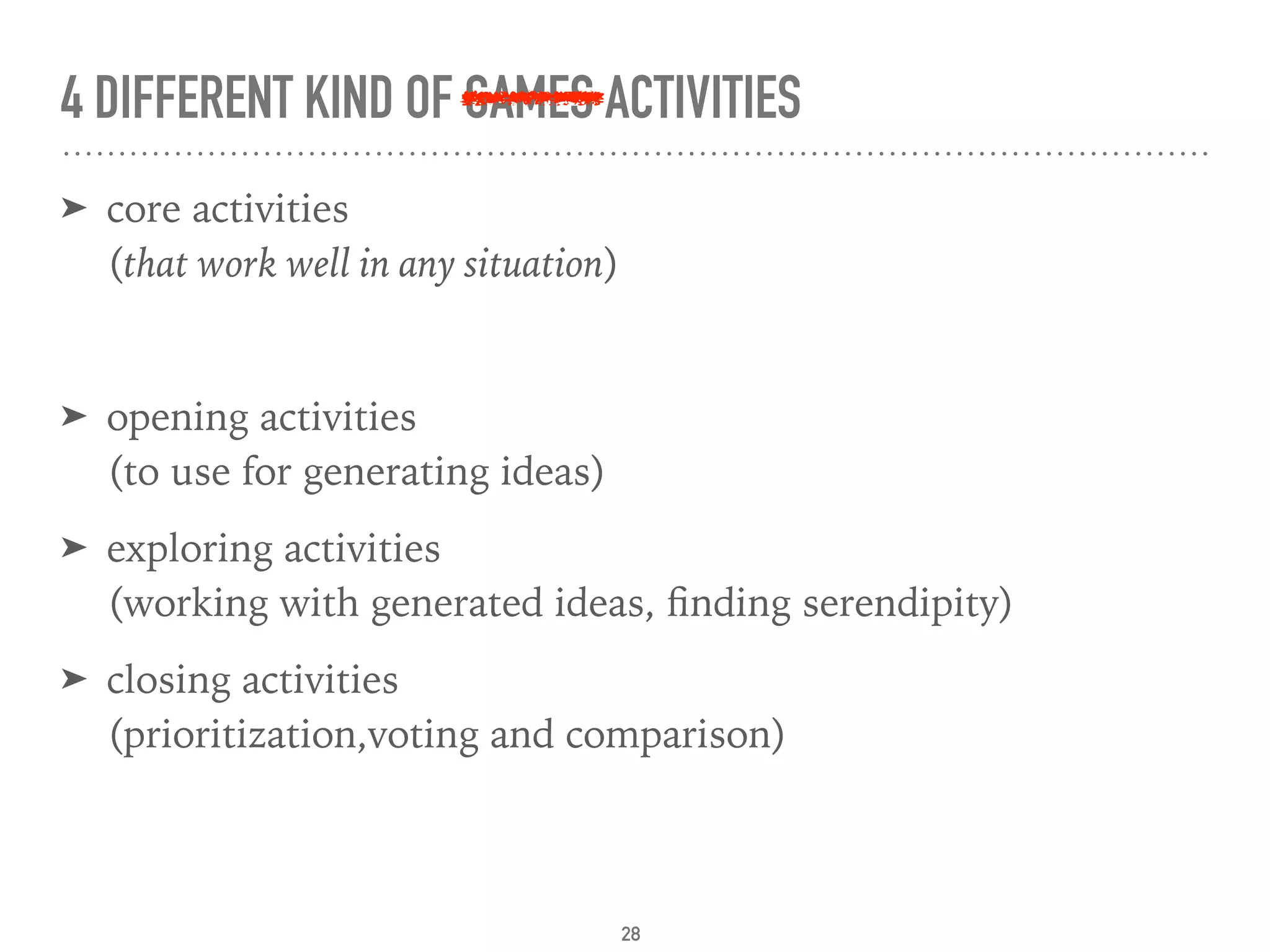 4 DIFFERENT KIND OF GAMES ACTIVITIES
➤ core activities 
(that work well in any situation)
➤ opening activities 
(to use for generating ideas)
➤ exploring activities 
(working with generated ideas, ﬁnding serendipity)
➤ closing activities 
(prioritization,voting and comparison)
28
 