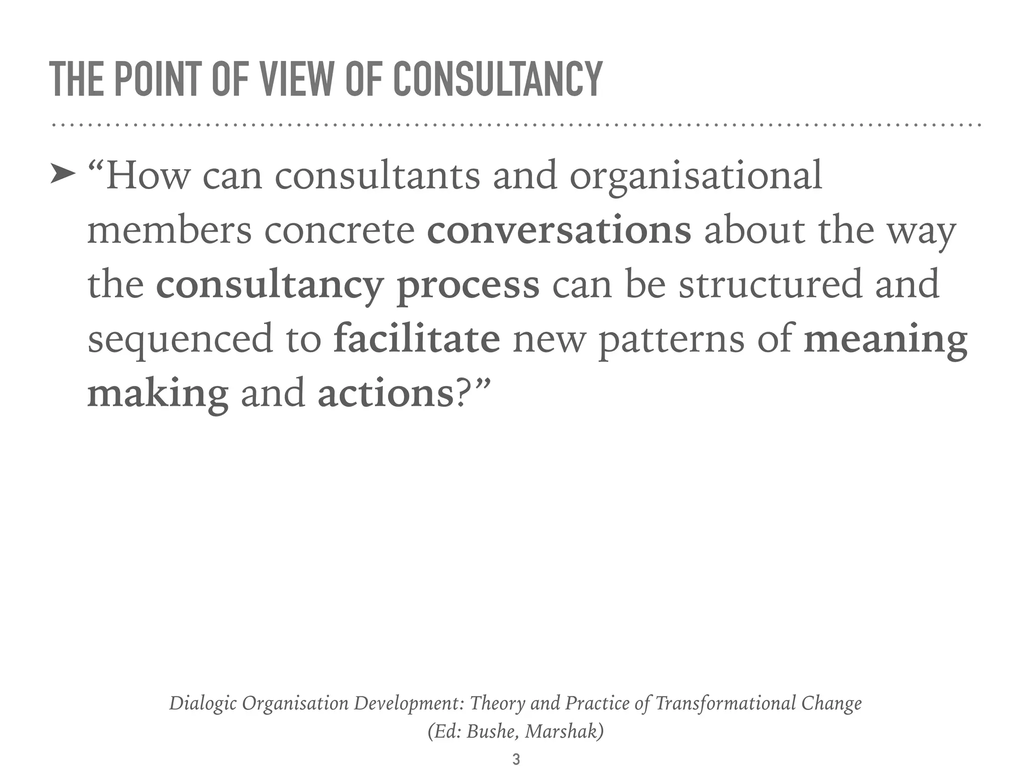 THE POINT OF VIEW OF CONSULTANCY
➤ “How can consultants and organisational
members concrete conversations about the way
the consultancy process can be structured and
sequenced to facilitate new patterns of meaning
making and actions?”
Dialogic Organisation Development: Theory and Practice of Transformational Change 
(Ed: Bushe, Marshak)
3
 