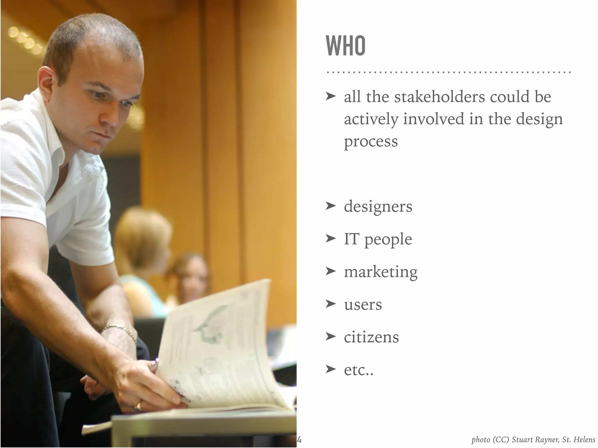 WHO
➤ all the stakeholders could be
actively involved in the design
process
➤ designers
➤ IT people
➤ marketing
➤ users
➤ citizens
➤ etc..
photo (CC) Stuart Rayner, St. Helens4
 