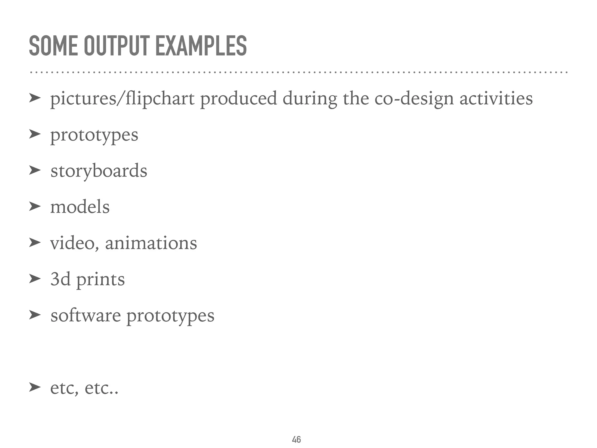 SOME OUTPUT EXAMPLES
➤ pictures/ﬂipchart produced during the co-design activities
➤ prototypes
➤ storyboards
➤ models
➤ video, animations
➤ 3d prints
➤ software prototypes
➤ etc, etc..
46
 