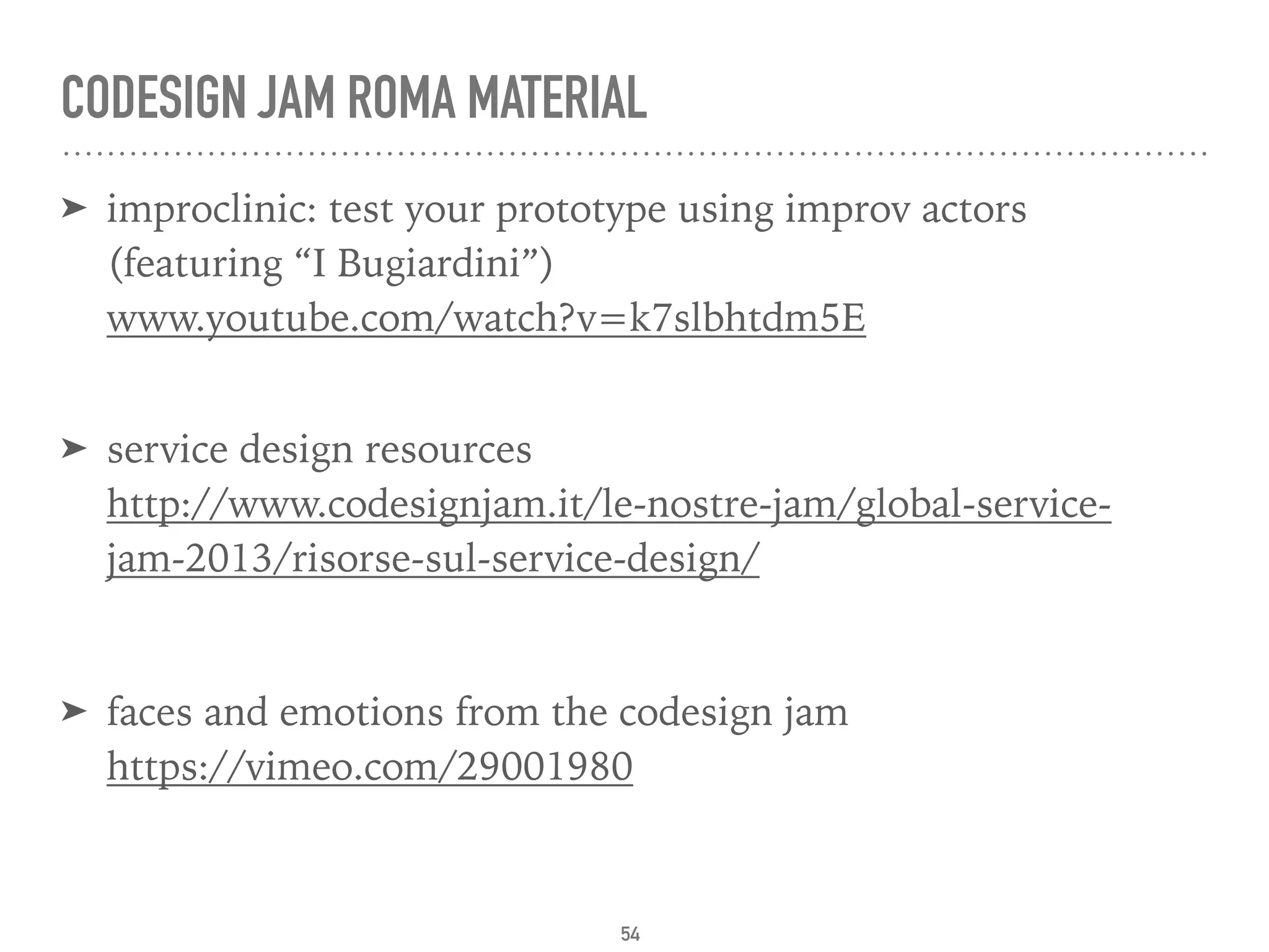 CODESIGN JAM ROMA MATERIAL
➤ improclinic: test your prototype using improv actors  
(featuring “I Bugiardini”) 
www.youtube.com/watch?v=k7slbhtdm5E 
➤ service design resources 
http://www.codesignjam.it/le-nostre-jam/global-service-
jam-2013/risorse-sul-service-design/
➤ faces and emotions from the codesign jam  
https://vimeo.com/29001980
54
 