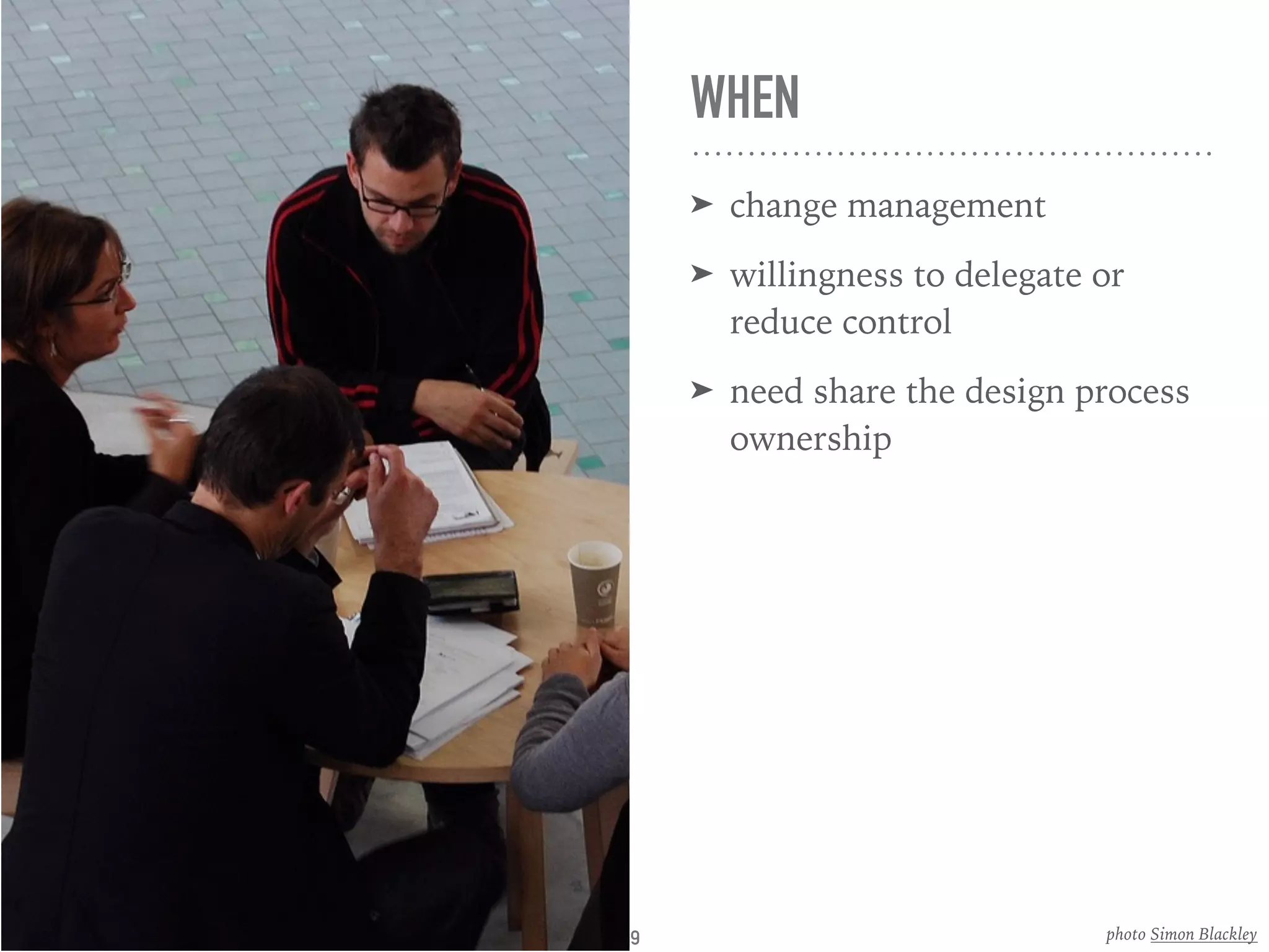 WHEN
➤ change management
➤ willingness to delegate or
reduce control
➤ need share the design process
ownership
photo Simon Blackley9
 