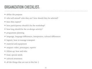 ORGANIZATION CHECKLIST:
➤ deﬁne the purpose
➤ who will attend? who they are? how should they be selected?
➤ how they expect?
➤ how participatory should it be the workshop?
➤ how long should be the co-design activity?
➤ programme planning
➤ language, language diﬀerences, interpreters, cultural diﬀerences
➤ logistic, how to manage transport
➤ material and equipment
➤ outputs: video, prototypes, reports
➤ follow-up: how and who
➤ food, special needs
➤ cultural awareness
➤ all the things that are not in this list :)
12
 