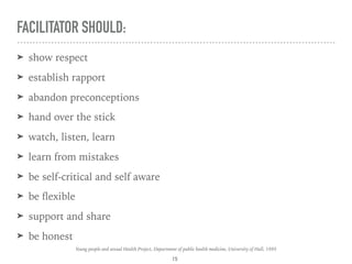 FACILITATOR SHOULD:
➤ show respect
➤ establish rapport
➤ abandon preconceptions
➤ hand over the stick
➤ watch, listen, learn
➤ learn from mistakes
➤ be self-critical and self aware
➤ be ﬂexible
➤ support and share
➤ be honest
15
Young people and sexual Health Project, Department of public health medicine, University of Hull, 1995
 