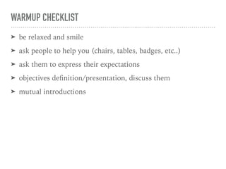 WARMUP CHECKLIST
➤ be relaxed and smile
➤ ask people to help you (chairs, tables, badges, etc..)
➤ ask them to express their expectations
➤ objectives deﬁnition/presentation, discuss them
➤ mutual introductions
 
