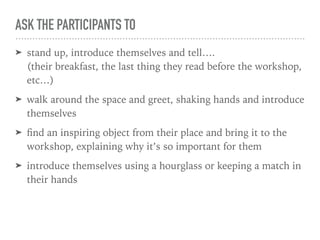ASK THE PARTICIPANTS TO
➤ stand up, introduce themselves and tell…. 
(their breakfast, the last thing they read before the workshop,
etc…)
➤ walk around the space and greet, shaking hands and introduce
themselves
➤ ﬁnd an inspiring object from their place and bring it to the
workshop, explaining why it’s so important for them
➤ introduce themselves using a hourglass or keeping a match in
their hands
 