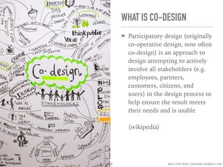 WHAT IS CO-DESIGN
➤ Participatory design (originally
co-operative design, now often
co-design) is an approach to
design attempting to actively
involve all stakeholders (e.g.
employees, partners,
customers, citizens, end
users) in the design process to
help ensure the result meets
their needs and is usable 
 
(wikipedia)
photo from https://feeoonah.wordpress.com/2
 