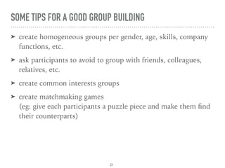 SOME TIPS FOR A GOOD GROUP BUILDING
➤ create homogeneous groups per gender, age, skills, company
functions, etc.
➤ ask participants to avoid to group with friends, colleagues,
relatives, etc.
➤ create common interests groups
➤ create matchmaking games 
(eg: give each participants a puzzle piece and make them ﬁnd
their counterparts)
21
 