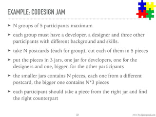 EXAMPLE: CODESIGN JAM
➤ N groups of 5 participants maximum
➤ each group must have a developer, a designer and three other
participants with diﬀerent background and skills.
➤ take N postcards (each for group), cut each of them in 5 pieces
➤ put the pieces in 3 jars, one jar for developers, one for the
designers and one, bigger, for the other participants
➤ the smaller jars contains N pieces, each one from a diﬀerent
postcard, the bigger one contains N*3 pieces
➤ each participant should take a piece from the right jar and ﬁnd
the right counterpart
22 photo by clipartpanda.com
 