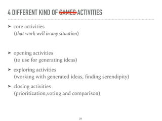 4 DIFFERENT KIND OF GAMES ACTIVITIES
➤ core activities 
(that work well in any situation)
➤ opening activities 
(to use for generating ideas)
➤ exploring activities 
(working with generated ideas, ﬁnding serendipity)
➤ closing activities 
(prioritization,voting and comparison)
28
 