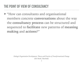 THE POINT OF VIEW OF CONSULTANCY
➤ “How can consultants and organisational
members concrete conversations about the way
the consultancy process can be structured and
sequenced to facilitate new patterns of meaning
making and actions?”
Dialogic Organisation Development: Theory and Practice of Transformational Change 
(Ed: Bushe, Marshak)
3
 