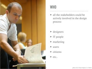 WHO
➤ all the stakeholders could be
actively involved in the design
process
➤ designers
➤ IT people
➤ marketing
➤ users
➤ citizens
➤ etc..
photo (CC) Stuart Rayner, St. Helens4
 