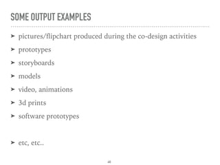 SOME OUTPUT EXAMPLES
➤ pictures/ﬂipchart produced during the co-design activities
➤ prototypes
➤ storyboards
➤ models
➤ video, animations
➤ 3d prints
➤ software prototypes
➤ etc, etc..
46
 