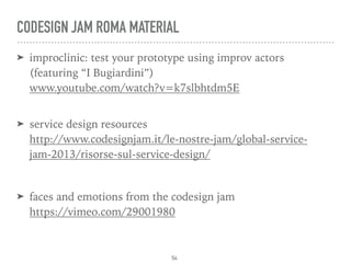 CODESIGN JAM ROMA MATERIAL
➤ improclinic: test your prototype using improv actors  
(featuring “I Bugiardini”) 
www.youtube.com/watch?v=k7slbhtdm5E 
➤ service design resources 
http://www.codesignjam.it/le-nostre-jam/global-service-
jam-2013/risorse-sul-service-design/
➤ faces and emotions from the codesign jam  
https://vimeo.com/29001980
54
 