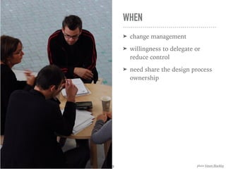 WHEN
➤ change management
➤ willingness to delegate or
reduce control
➤ need share the design process
ownership
photo Simon Blackley9
 