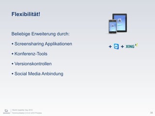World Usability Day 2010
Kommunikation 2.0 im UCD Prozess
Flexibilität!
Beliebige Erweiterung durch:
• Screensharing Applikationen
• Konferenz-Tools
• Versionskontrollen
• Social Media Anbindung
+ +
38
 