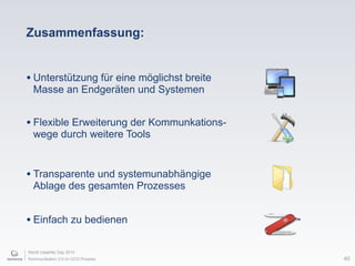 World Usability Day 2010
Kommunikation 2.0 im UCD Prozess
Zusammenfassung:
• Unterstützung für eine möglichst breite
Masse an Endgeräten und Systemen
• Flexible Erweiterung der Kommunkations-
wege durch weitere Tools
• Transparente und systemunabhängige
Ablage des gesamten Prozesses
40
• Einfach zu bedienen
 