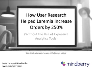 How User Research 
Helped Laremia Increase 
Orders by 250% 
(Without the Use of Expensive 
Analytics Tools) 
Note: this is a translated version of the German original 
Lotte Larsen & Nina Bordet 
www.mindberry.com 
 