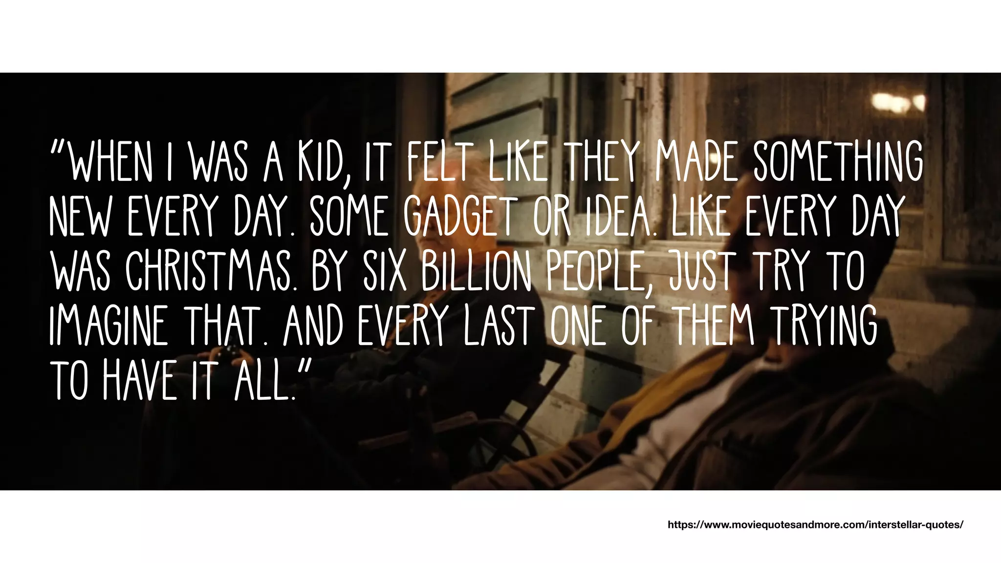 “When I was a kid, it felt like they made something
new every day. Some gadget or idea. Like every day
was Christmas. By six billion people, just try to
imagine that. And every last one of them trying
to have it all.”
https://www.moviequotesandmore.com/interstellar-quotes/
 