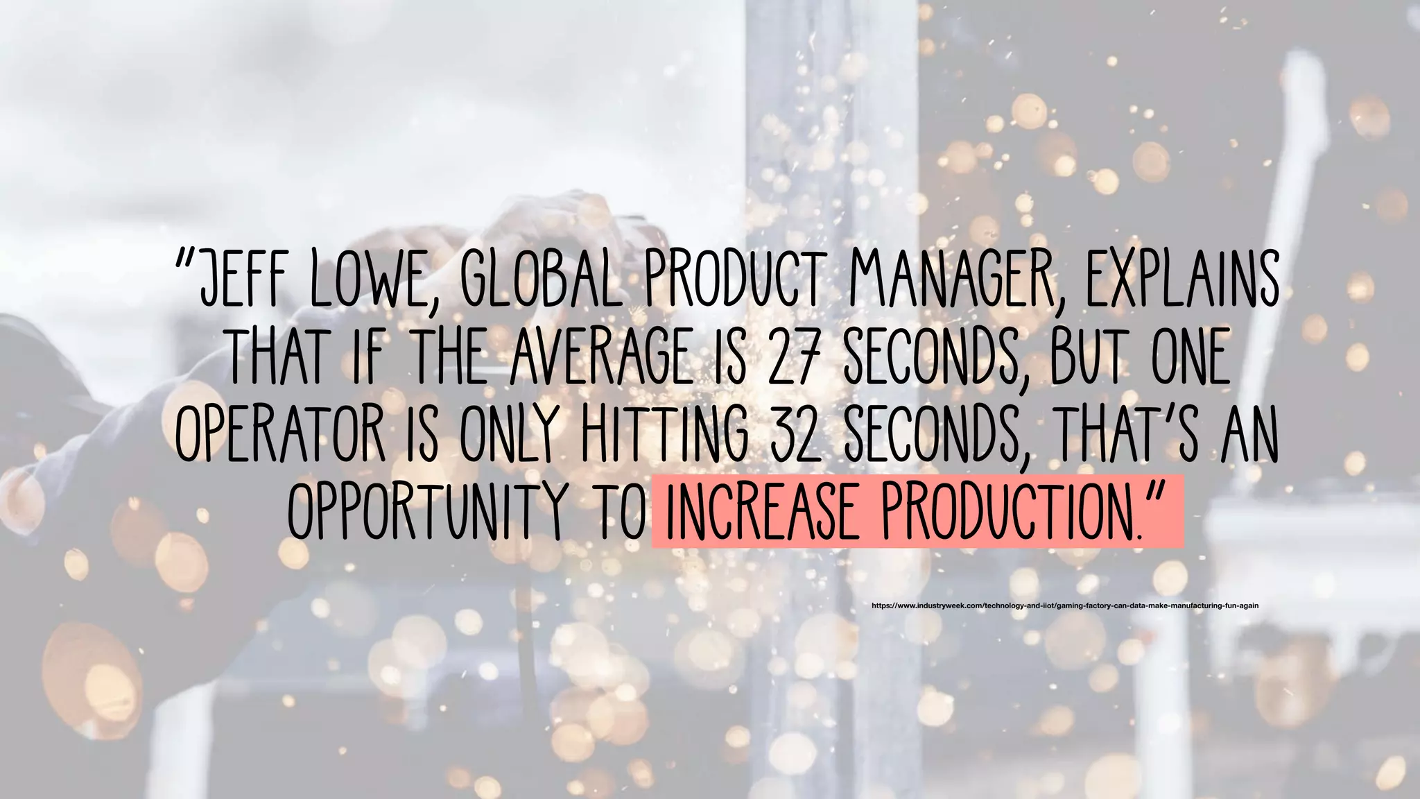 https://www.industryweek.com/technology-and-iiot/gaming-factory-can-data-make-manufacturing-fun-again
“Jeff Lowe, global product manager, explains
that if the average is 27 seconds, but one
operator is only hitting 32 seconds, that’s an
opportunity to increase production.”
 