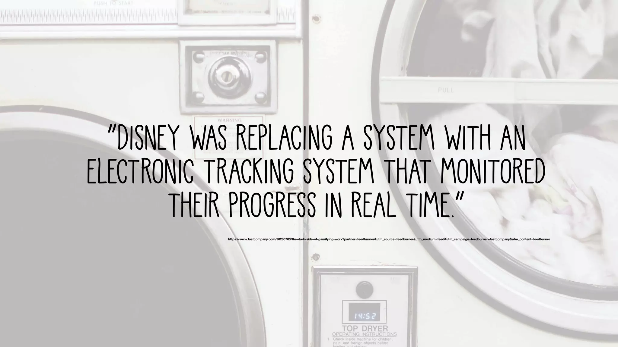 “Disney was replacing A system with an
electronic tracking system that monitored
their progress in real time.”
https://www.fastcompany.com/90260703/the-dark-side-of-gamifying-work?partner=feedburner&utm_source=feedburner&utm_medium=feed&utm_campaign=feedburner+fastcompany&utm_content=feedburner
 