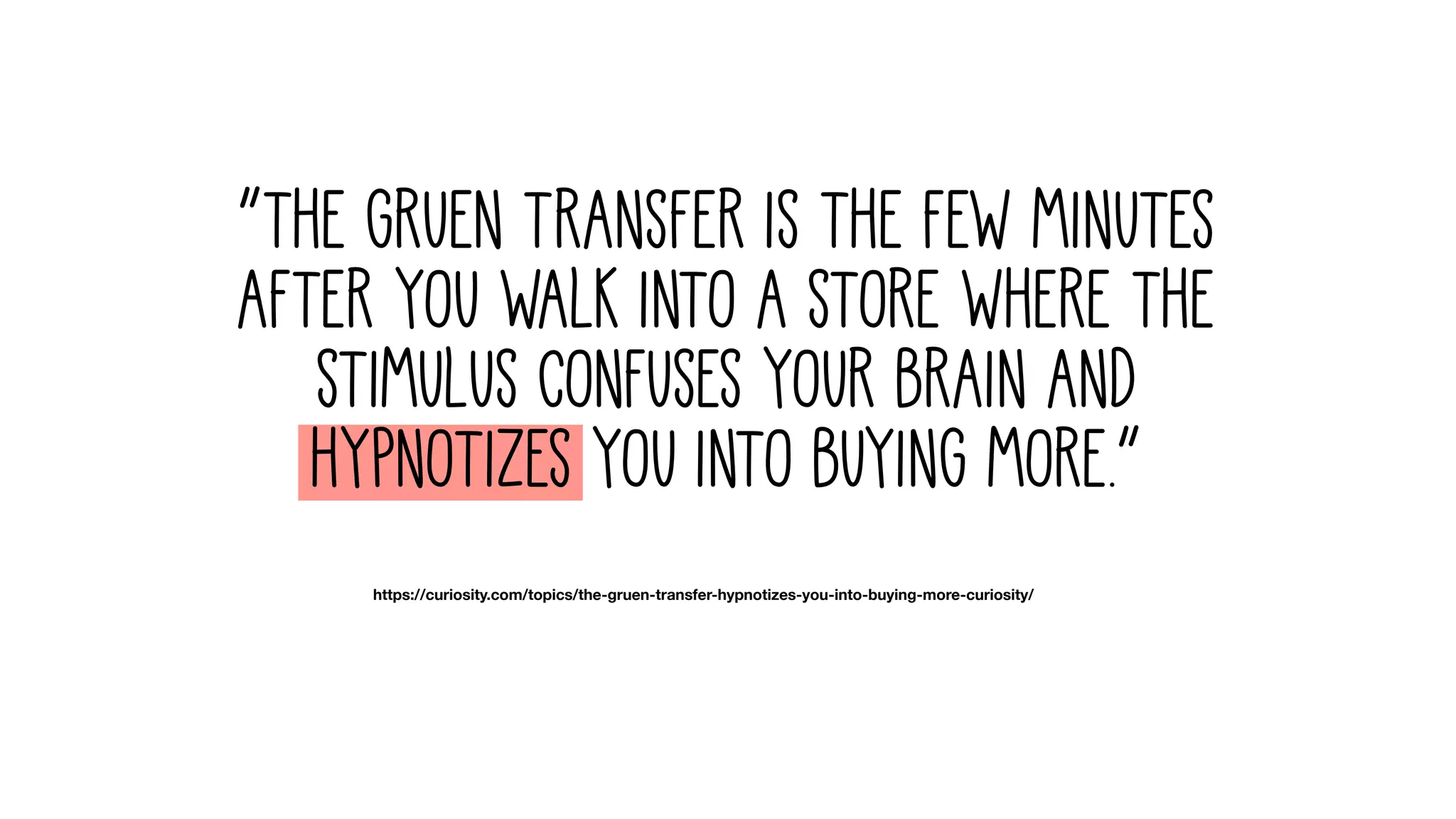 “The Gruen Transfer is the few minutes
after you walk into a store where the
stimulus confuses your brain and
hypnotizes you into buying more.”
https://curiosity.com/topics/the-gruen-transfer-hypnotizes-you-into-buying-more-curiosity/
 