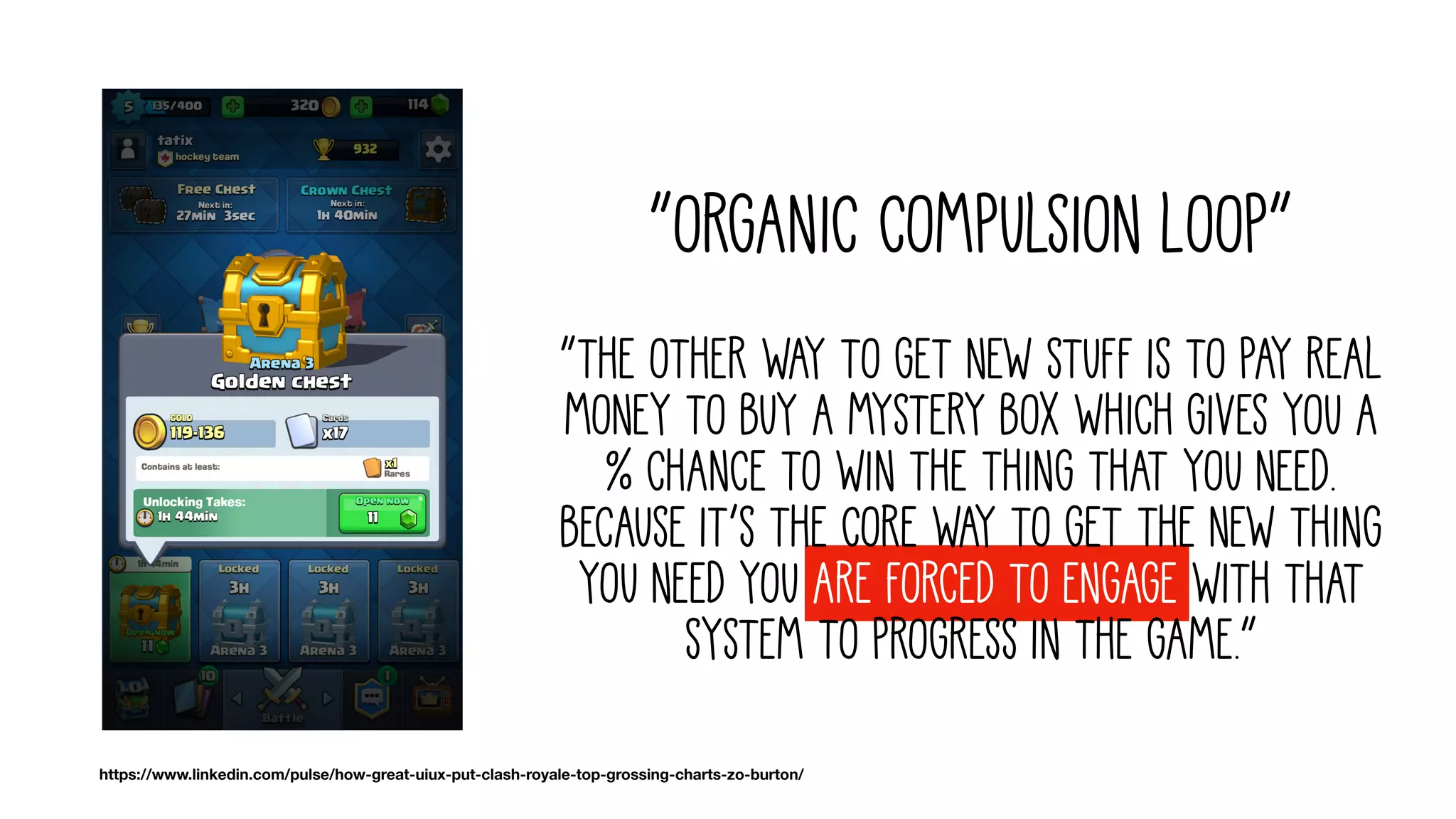 “Organic compulsion loop”
“The other way to get new stuff is to pay real
money to buy a mystery box which gives you a
% chance to win the thing that you need.
Because it’s the core way to get the new thing
you need you are forced to engage with that
system to progress in the game.”
https://www.linkedin.com/pulse/how-great-uiux-put-clash-royale-top-grossing-charts-zo-burton/
 