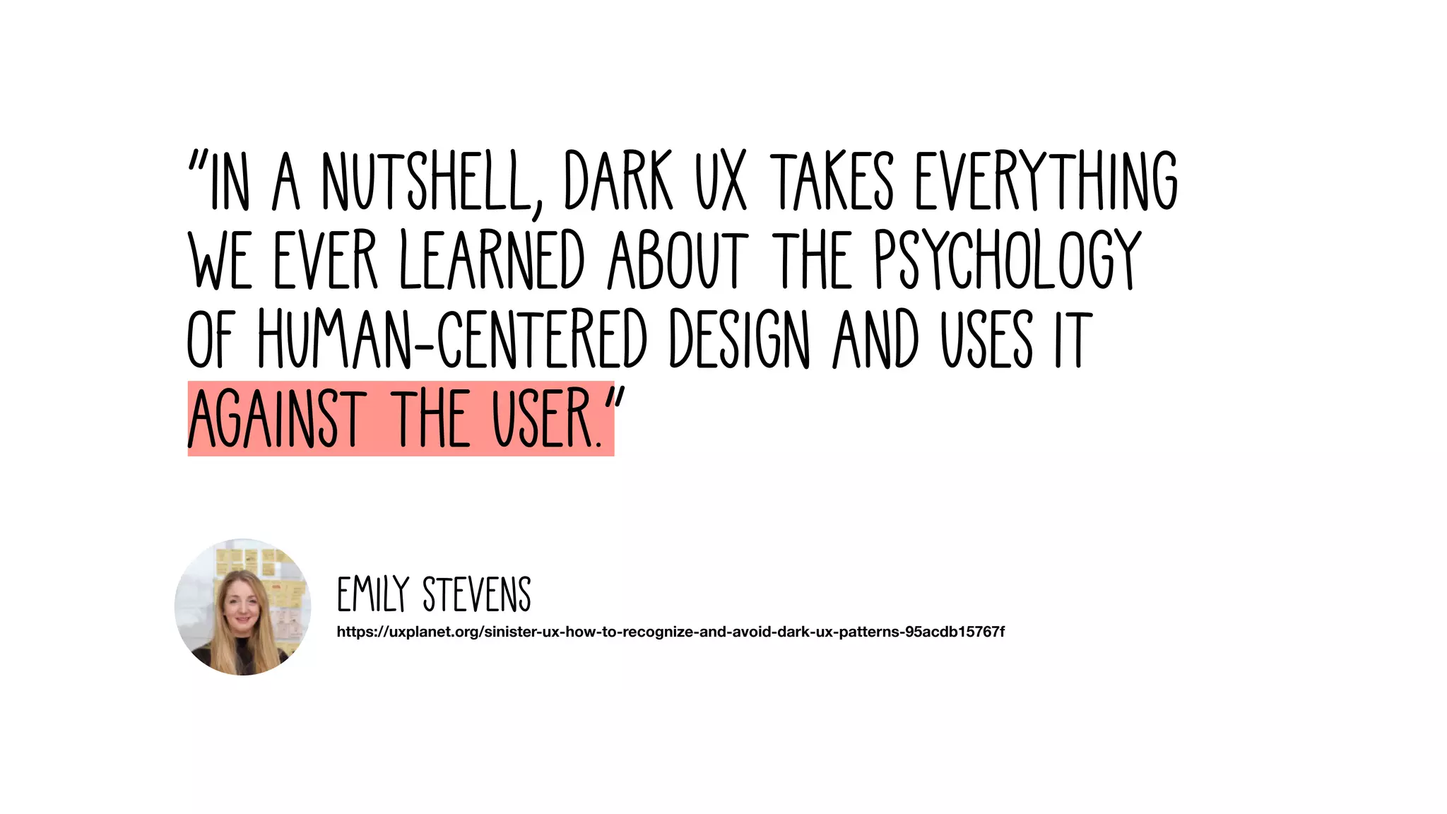 “In a nutshell, dark UX takes everything
we ever learned about the psychology
of human-centered design and uses it
against the user.”
https://uxplanet.org/sinister-ux-how-to-recognize-and-avoid-dark-ux-patterns-95acdb15767f
Emily Stevens
 