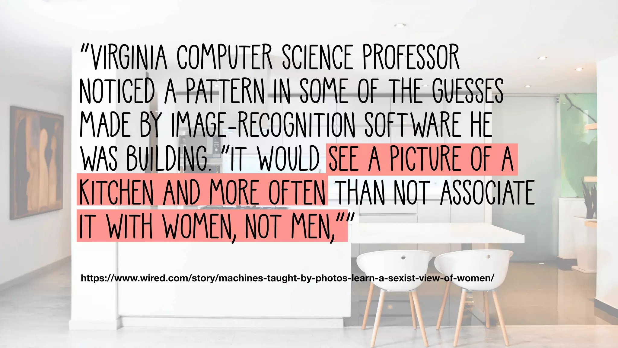https://www.wired.com/story/machines-taught-by-photos-learn-a-sexist-view-of-women/
“Virginia computer science professor
noticed a pattern in some of the guesses
made by image-recognition software he
was building. “It would see a picture of a
kitchen and more often than not associate
it with women, not men,””
 