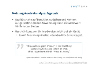 Nutzungskontextanalyse: Ergebnis

  Realitätsnahe auf Benutzer, Aufgaben und Kontext
  ausgerichtete mobile Anwendungsfälle, die Mehrwert
  für Benutzer bieten
  Beschränkung von Online-Services nicht auf ein Gerät
    Je nach Anwendungssituation unterschiedliche Geräte möglich



           “It looks like a giant iPhone,” is the first thing
                users say when asked to test an iPad.
             Their second comment? “Wow, it's heavy.”

           Quelle: Jakob Nielsen's Alertbox, 26.04.2010: iPad Usability: First Findings From User Testing


                                soultank AG | Anforderungen an das Touchscreen-Design | 10.11.2011 | Folie 12
 